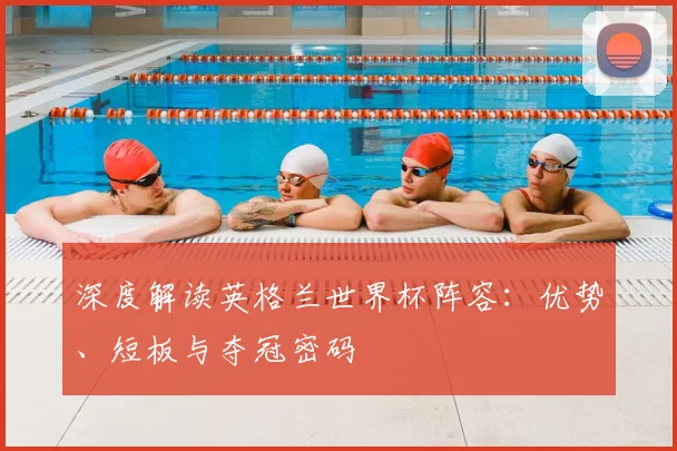深度解读英格兰世界杯阵容：优势、短板与夺冠密码
