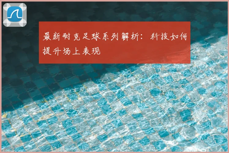 最新耐克足球系列解析：科技如何提升场上表现