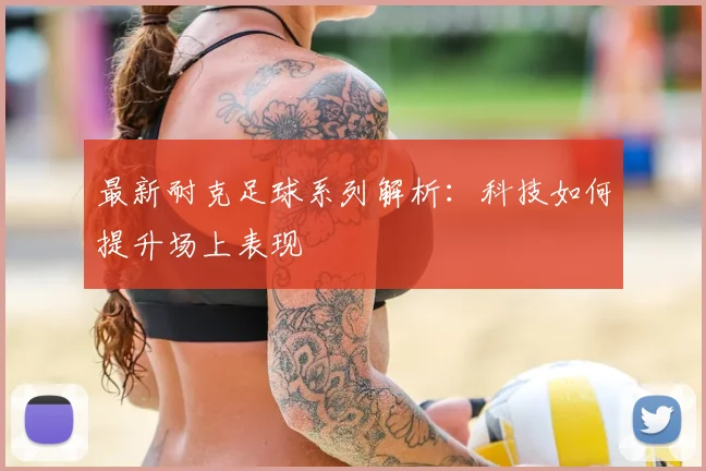 最新耐克足球系列解析：科技如何提升场上表现