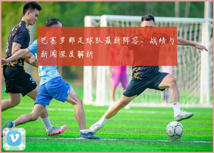 巴塞罗那足球队最新阵容、战绩与新闻深度解析