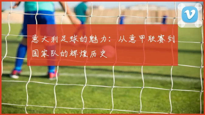 意大利足球的魅力：从意甲联赛到国家队的辉煌历史